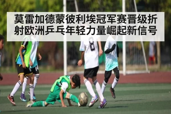 莫雷加德蒙彼利埃冠军赛晋级折射欧洲乒乓年轻力量崛起新信号